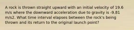 A rock is thrown straight upward with an initial velocity of 19.6 m/s where the downward acceleration due to gravity is -9.81 m/s2. What time interval elapses between the rock's being thrown and its return to the original launch point?