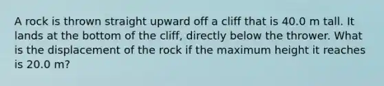 A rock is thrown straight upward off a cliff that is 40.0 m tall. It lands at the bottom of the cliff, directly below the thrower. What is the displacement of the rock if the maximum height it reaches is 20.0 m?