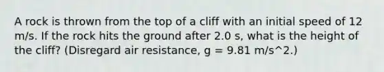 A rock is thrown from the top of a cliff with an initial speed of 12 m/s. If the rock hits the ground after 2.0 s, what is the height of the cliff? (Disregard air resistance, g = 9.81 m/s^2.)