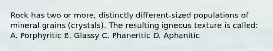 Rock has two or more, distinctly different-sized populations of mineral grains (crystals). The resulting igneous texture is called: A. Porphyritic B. Glassy C. Phaneritic D. Aphanitic