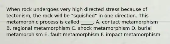 When rock undergoes very high directed stress because of tectonism, the rock will be "squished" in one direction. This metamorphic process is called _____. A. contact metamorphism B. regional metamorphism C. shock metamorphism D. burial metamorphism E. fault metamorphism F. impact metamorphism