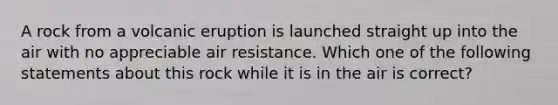 A rock from a volcanic eruption is launched straight up into the air with no appreciable air resistance. Which one of the following statements about this rock while it is in the air is correct?