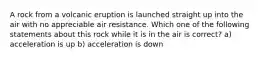 A rock from a volcanic eruption is launched straight up into the air with no appreciable air resistance. Which one of the following statements about this rock while it is in the air is correct? a) acceleration is up b) acceleration is down