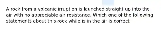 A rock from a volcanic irruption is launched straight up into the air with no appreciable air resistance. Which one of the following statements about this rock while is in the air is correct