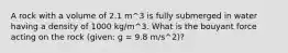 A rock with a volume of 2.1 m^3 is fully submerged in water having a density of 1000 kg/m^3. What is the bouyant force acting on the rock (given: g = 9.8 m/s^2)?