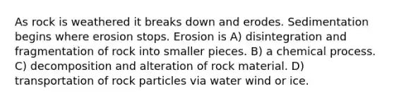 As rock is weathered it breaks down and erodes. Sedimentation begins where erosion stops. Erosion is A) disintegration and fragmentation of rock into smaller pieces. B) a chemical process. C) decomposition and alteration of rock material. D) transportation of rock particles via water wind or ice.