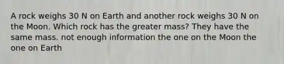 A rock weighs 30 N on Earth and another rock weighs 30 N on the Moon. Which rock has the greater mass? They have the same mass. not enough information the one on the Moon the one on Earth