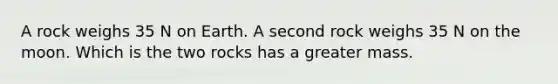 A rock weighs 35 N on Earth. A second rock weighs 35 N on the moon. Which is the two rocks has a greater mass.