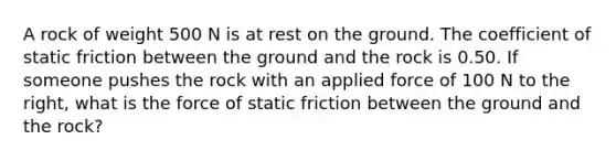 A rock of weight 500 N is at rest on the ground. The coefficient of static friction between the ground and the rock is 0.50. If someone pushes the rock with an applied force of 100 N to the right, what is the force of static friction between the ground and the rock?