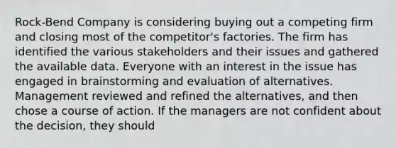 Rock-Bend Company is considering buying out a competing firm and closing most of the competitor's factories. The firm has identified the various stakeholders and their issues and gathered the available data. Everyone with an interest in the issue has engaged in brainstorming and evaluation of alternatives. Management reviewed and refined the alternatives, and then chose a course of action. If the managers are not confident about the decision, they should