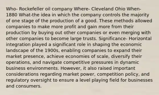 Who- Rockefeller oil company Where- Cleveland Ohio When- 1880 What-the idea in which the company controls the majority of one stage of the production of a good. These methods allowed companies to make more profit and gain more from their production by buying out other companies or even merging with other companies to become large trusts. Significance- Horizontal integration played a significant role in shaping the economic landscape of the 1900s, enabling companies to expand their market presence, achieve economies of scale, diversify their operations, and navigate competitive pressures in dynamic business environments. However, it also raised important considerations regarding market power, competition policy, and regulatory oversight to ensure a level playing field for businesses and consumers.