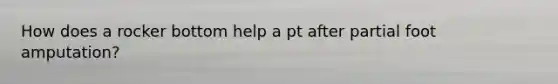 How does a rocker bottom help a pt after partial foot amputation?