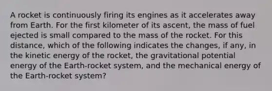 A rocket is continuously firing its engines as it accelerates away from Earth. For the first kilometer of its ascent, the mass of fuel ejected is small compared to the mass of the rocket. For this distance, which of the following indicates the changes, if any, in the kinetic energy of the rocket, the gravitational potential energy of the Earth-rocket system, and the mechanical energy of the Earth-rocket system?