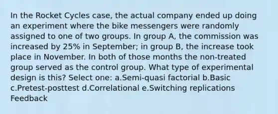 In the Rocket Cycles case, the actual company ended up doing an experiment where the bike messengers were randomly assigned to one of two groups. In group A, the commission was increased by 25% in September; in group B, the increase took place in November. In both of those months the non-treated group served as the control group. What type of experimental design is this? Select one: a.Semi-quasi factorial b.Basic c.Pretest-posttest d.Correlational e.Switching replications Feedback