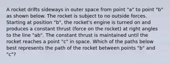 A rocket drifts sideways in outer space from point "a" to point "b" as shown below. The rocket is subject to no outside forces. Starting at position "b", the rocket's engine is turned on and produces a constant thrust (force on the rocket) at right angles to the line "ab". The constant thrust is maintained until the rocket reaches a point "c" in space. Which of the paths below best represents the path of the rocket between points "b" and "c"?