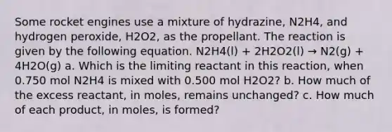 Some rocket engines use a mixture of hydrazine, N2H4, and hydrogen peroxide, H2O2, as the propellant. The reaction is given by the following equation. N2H4(l) + 2H2O2(l) → N2(g) + 4H2O(g) a. Which is the limiting reactant in this reaction, when 0.750 mol N2H4 is mixed with 0.500 mol H2O2? b. How much of the excess reactant, in moles, remains unchanged? c. How much of each product, in moles, is formed?