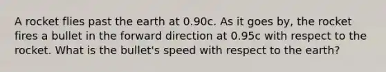 A rocket flies past the earth at 0.90c. As it goes by, the rocket fires a bullet in the forward direction at 0.95c with respect to the rocket. What is the bullet's speed with respect to the earth?