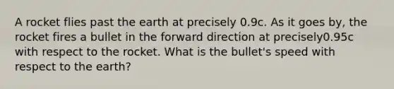 A rocket flies past the earth at precisely 0.9c. As it goes by, the rocket fires a bullet in the forward direction at precisely0.95c with respect to the rocket. What is the bullet's speed with respect to the earth?