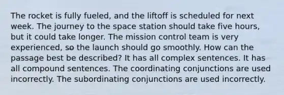 The rocket is fully fueled, and the liftoff is scheduled for next week. The journey to the space station should take five hours, but it could take longer. The mission control team is very experienced, so the launch should go smoothly. How can the passage best be described? It has all complex sentences. It has all compound sentences. The coordinating conjunctions are used incorrectly. The subordinating conjunctions are used incorrectly.