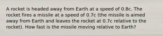 A rocket is headed away from Earth at a speed of 0.8c. The rocket fires a missile at a speed of 0.7c (the missile is aimed away from Earth and leaves the rocket at 0.7c relative to the rocket). How fast is the missile moving relative to Earth?