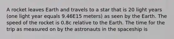 A rocket leaves Earth and travels to a star that is 20 light years (one light year equals 9.46E15 meters) as seen by the Earth. The speed of the rocket is 0.8c relative to the Earth. The time for the trip as measured on by the astronauts in the spaceship is