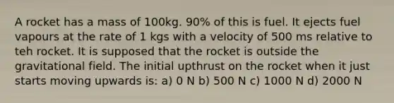 A rocket has a mass of 100kg. 90% of this is fuel. It ejects fuel vapours at the rate of 1 kgs with a velocity of 500 ms relative to teh rocket. It is supposed that the rocket is outside the gravitational field. The initial upthrust on the rocket when it just starts moving upwards is: a) 0 N b) 500 N c) 1000 N d) 2000 N