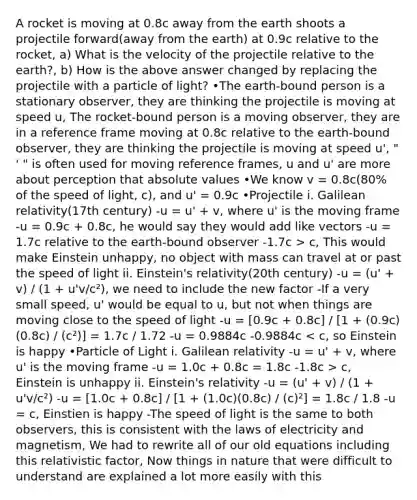 A rocket is moving at 0.8c away from the earth shoots a projectile forward(away from the earth) at 0.9c relative to the rocket, a) What is the velocity of the projectile relative to the earth?, b) How is the above answer changed by replacing the projectile with a particle of light? •The earth-bound person is a stationary observer, they are thinking the projectile is moving at speed u, The rocket-bound person is a moving observer, they are in a reference frame moving at 0.8c relative to the earth-bound observer, they are thinking the projectile is moving at speed u', " ' " is often used for moving reference frames, u and u' are more about perception that absolute values •We know v = 0.8c(80% of the speed of light, c), and u' = 0.9c •Projectile i. Galilean relativity(17th century) -u = u' + v, where u' is the moving frame -u = 0.9c + 0.8c, he would say they would add like vectors -u = 1.7c relative to the earth-bound observer -1.7c > c, This would make Einstein unhappy, no object with mass can travel at or past the speed of light ii. Einstein's relativity(20th century) -u = (u' + v) / (1 + u'v/c²), we need to include the new factor -If a very small speed, u' would be equal to u, but not when things are moving close to the speed of light -u = [0.9c + 0.8c] / [1 + (0.9c)(0.8c) / (c²)] = 1.7c / 1.72 -u = 0.9884c -0.9884c c, Einstein is unhappy ii. Einstein's relativity -u = (u' + v) / (1 + u'v/c²) -u = [1.0c + 0.8c] / [1 + (1.0c)(0.8c) / (c)²] = 1.8c / 1.8 -u = c, Einstien is happy -The speed of light is the same to both observers, this is consistent with the laws of electricity and magnetism, We had to rewrite all of our old equations including this relativistic factor, Now things in nature that were difficult to understand are explained a lot more easily with this