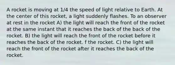 A rocket is moving at 1/4 the speed of light relative to Earth. At the center of this rocket, a light suddenly flashes. To an observer at rest in the rocket A) the light will reach the front of the rocket at the same instant that it reaches the back of the back of the rocket. B) the light will reach the front of the rocket before it reaches the back of the rocket. f the rocket. C) the light will reach the front of the rocket after it reaches the back of the rocket.