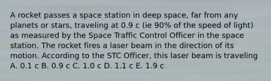 A rocket passes a space station in deep space, far from any planets or stars, traveling at 0.9 c (ie 90% of the speed of light) as measured by the Space Traffic Control Officer in the space station. The rocket fires a laser beam in the direction of its motion. According to the STC Officer, this laser beam is traveling A. 0.1 c B. 0.9 c C. 1.0 c D. 1.1 c E. 1.9 c