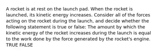 A rocket is at rest on the launch pad. When the rocket is launched, its kinetic energy increases. Consider all of the forces acting on the rocket during the launch, and decide whether the following statement is true or false: The amount by which the kinetic energy of the rocket increases during the launch is equal to the work done by the force generated by the rocket's engine. TRUE FALSE