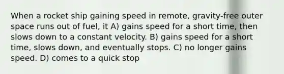 When a rocket ship gaining speed in remote, gravity-free outer space runs out of fuel, it A) gains speed for a short time, then slows down to a constant velocity. B) gains speed for a short time, slows down, and eventually stops. C) no longer gains speed. D) comes to a quick stop