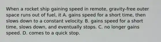 When a rocket ship gaining speed in remote, gravity-free outer space runs out of fuel, it A. gains speed for a short time, then slows down to a constant velocity. B. gains speed for a short time, slows down, and eventually stops. C. no longer gains speed. D. comes to a quick stop.