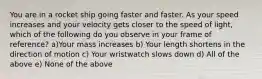 You are in a rocket ship going faster and faster. As your speed increases and your velocity gets closer to the speed of light, which of the following do you observe in your frame of reference? a)Your mass increases b) Your length shortens in the direction of motion c) Your wristwatch slows down d) All of the above e) None of the above