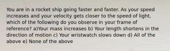 You are in a rocket ship going faster and faster. As your speed increases and your velocity gets closer to the speed of light, which of the following do you observe in your frame of reference? a)Your mass increases b) Your length shortens in the direction of motion c) Your wristwatch slows down d) All of the above e) None of the above