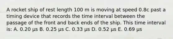 A rocket ship of rest length 100 m is moving at speed 0.8c past a timing device that records the time interval between the passage of the front and back ends of the ship. This time interval is: A. 0.20 µs B. 0.25 µs C. 0.33 µs D. 0.52 µs E. 0.69 µs