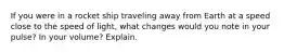 If you were in a rocket ship traveling away from Earth at a speed close to the speed of light, what changes would you note in your pulse? In your volume? Explain.