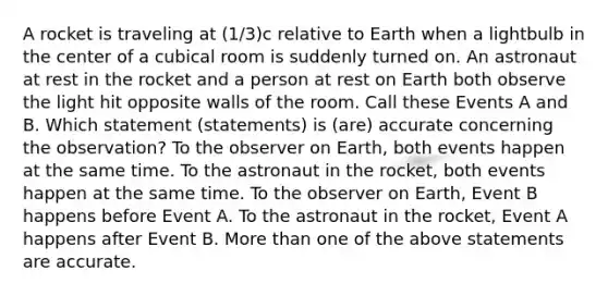 A rocket is traveling at (1/3)c relative to Earth when a lightbulb in the center of a cubical room is suddenly turned on. An astronaut at rest in the rocket and a person at rest on Earth both observe the light hit opposite walls of the room. Call these Events A and B. Which statement (statements) is (are) accurate concerning the observation? To the observer on Earth, both events happen at the same time. To the astronaut in the rocket, both events happen at the same time. To the observer on Earth, Event B happens before Event A. To the astronaut in the rocket, Event A happens after Event B. More than one of the above statements are accurate.