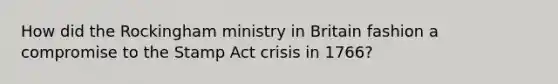 How did the Rockingham ministry in Britain fashion a compromise to the Stamp Act crisis in 1766?