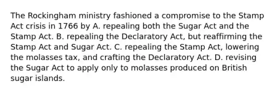 The Rockingham ministry fashioned a compromise to the Stamp Act crisis in 1766 by A. repealing both the Sugar Act and the Stamp Act. B. repealing the Declaratory Act, but reaffirming the Stamp Act and Sugar Act. C. repealing the Stamp Act, lowering the molasses tax, and crafting the Declaratory Act. D. revising the Sugar Act to apply only to molasses produced on British sugar islands.