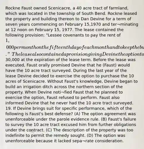 Rockne Faust owned Scenicacre, a 40 acre tract of farmland, which was located in the township of South Bend. Rockne leased the property and building thereon to Dan Devine for a term of seven years commencing on February 15,1970 and ter¬minating at 12 noon on February 15, 1977. The lease contained the following provision: "Lessee covenants to pay the rent of 1,000 per month on the fifteenth day of each month and to keep the building situated upon said leased premises in as good repair as it was at the time of said lease until the expiration thereof." The lease also contained a provision giving Devine the option to purchase 10 acres of Scenicacre for30,000 at the expiration of the lease term. Before the lease was executed, Faust orally promised Devine that he (Faust) would have the 10 acre tract surveyed. During the last year of the lease Devine decided to exercise the option to purchase the 10 acres of Scenicacre. Without Faust's knowledge, Devine began to build an irrigation ditch across the northern section of the property. When Devine noti¬fied Faust that he planned to exercise the option, Faust refused to perform. Faust also informed Devine that he never had the 10 acre tract surveyed. 19. If Devine brings suit for specific performance, which of the following is Faust's best defense? (A) The option agreement was unenforceable under the parole evidence rule. (B) Faust's failure to survey the 10 acre tract excused him from further obligations under the contract. (C) The description of the property was too indefinite to permit the remedy sought. (D) The option was unenforceable because it lacked sepa¬rate consideration.