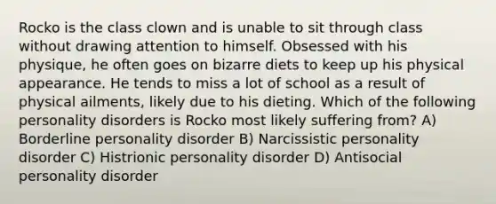 Rocko is the class clown and is unable to sit through class without drawing attention to himself. Obsessed with his physique, he often goes on bizarre diets to keep up his physical appearance. He tends to miss a lot of school as a result of physical ailments, likely due to his dieting. Which of the following personality disorders is Rocko most likely suffering from? A) Borderline personality disorder B) Narcissistic personality disorder C) Histrionic personality disorder D) Antisocial personality disorder