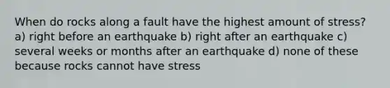 When do rocks along a fault have the highest amount of stress? a) right before an earthquake b) right after an earthquake c) several weeks or months after an earthquake d) none of these because rocks cannot have stress