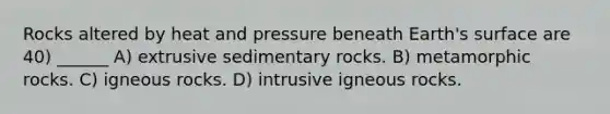 Rocks altered by heat and pressure beneath Earth's surface are 40) ______ A) extrusive sedimentary rocks. B) metamorphic rocks. C) igneous rocks. D) intrusive igneous rocks.