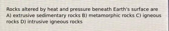 Rocks altered by heat and pressure beneath Earth's surface are A) extrusive sedimentary rocks B) metamorphic rocks C) igneous rocks D) intrusive igneous rocks