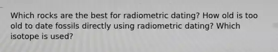 Which rocks are the best for radiometric dating? How old is too old to date fossils directly using radiometric dating? Which isotope is used?