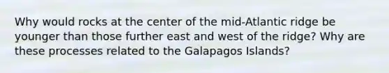 Why would rocks at the center of the mid-Atlantic ridge be younger than those further east and west of the ridge? Why are these processes related to the Galapagos Islands?