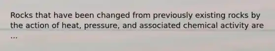 Rocks that have been changed from previously existing rocks by the action of heat, pressure, and associated chemical activity are ...