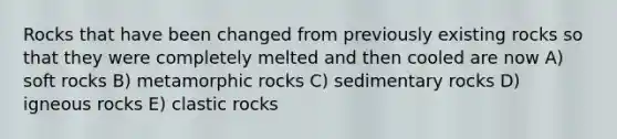 Rocks that have been changed from previously existing rocks so that they were completely melted and then cooled are now A) soft rocks B) metamorphic rocks C) sedimentary rocks D) igneous rocks E) clastic rocks