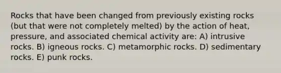 Rocks that have been changed from previously existing rocks (but that were not completely melted) by the action of heat, pressure, and associated chemical activity are: A) intrusive rocks. B) igneous rocks. C) metamorphic rocks. D) sedimentary rocks. E) punk rocks.