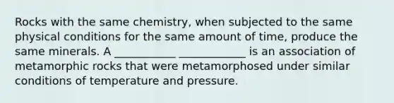 Rocks with the same chemistry, when subjected to the same physical conditions for the same amount of time, produce the same minerals. A ___________ ____________ is an association of metamorphic rocks that were metamorphosed under similar conditions of temperature and pressure.